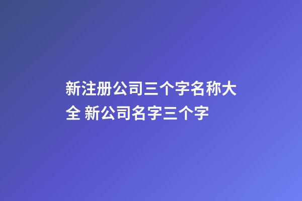 新注册公司三个字名称大全 新公司名字三个字